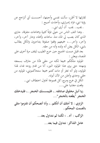 101 
نع عجارتأ نيأ تسسحأ ،اهتبجأو يسفن تلأس ،نظأ لا اهئراقل : حيصأ تذخأو ،يرارصإ دازف ،نيبا ةيؤر 
..نيبا ىرأ نأ بيج ..بيج ـ 
يراج ،ةقرفتم تاعاجمو ةيرثك ًاقرف ليوح نم سانلا فتلا انهو ـ ،رخآو ،رخآ راجو ،هلهأو تاعاس ذنم ءالما لي بصي ناك يذلا بلاطي لكلاو نورحانتي افوفص اوفقو مهعيجم ،...رخآو ،رخآو.هقح نم هنأو هدلو هنأ نلعي لكلا ،نيباب 
ىلع ىرخأ ةرم فقيل بيبطلا جرخ ينح عيملجا تمص ليلق دعب: نلعيو ،ةصنلما 
هتعمسب فزاج نم انأف يقح نم هنكل اعيجم مككلم دولولما اذله ءادف هحور مدق نم انأ ،رونلا دولولما اذه ىري تىح هتنهمو نم دولولما ،نينومكاحتس اعيجم متنك تام وأ رثعت هنأ ولو ،دولولما.هتوبأ نلآا نم نلعأو يدحو يقح 
..نيبا فاطتخا لواتح ةعوممج لك ،جرمو جره في لكلا 
....يلع ايشغم تعقو 
كلخديلف ،..رجنخلا كسسميلف ،..هتفداص قولخم لبنأ اي( ...”رجنخلاب هنعطي“ رجنخلا 
يلثم اومزتلت نأ مكحصنأ انأو ،..ملكتأ نأ كلمأ لا : يوارلا..مكحملا تمصلاب 
...دعب لوادتن مل اننكل ؛ ..هآ : بكارلا 
...دعب اميف لوادتن :ركاذتلا لماع  