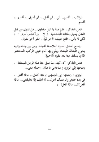 102 
،..مسقأ ،..قرسأ مل ،..لتقأ مل ..ىنأ ..مسقأ : بكارلا....مسقأ 
لتق نم ىردت له ..قولخم لبنأ اي اذه ُملعأ :ركاذتلا لماع ؛ !! ..هرمأ فشكأ نل ..لا .؟..ةيصخشلا هتقاطب قرسو لدعلا..ةرظن رخآ رظنا ..ْةَّرَم رخلآ كينيع حتفا ..سأب لا نكل هبوثو هدلج نيب نمو ،دلجلل ةقصلاملا ةرتسلا لماعلا حتتفي رضتحملا بكارلا ينيع مامأ اهب حوليو ءاضيبلا ةقاطبلا جرخي ةريخلأا هترظن دعب اتيم طقسي يذلا 
،..ةئلتمملا لجرلا اذه ةثج لمحأس فيك ..هآ :ركاذتلا لماع...يعم هلمحا ..اذه اي يندعاس ) يوارلا يلإ اهجتم( 
،..لعفأ اذام ،..لعفأ اذام ) روهمجلا ىلإ اهجتم( : يوارلا اذام ،..يتاقيلعت لاإ كلمأ لا ،..لزعأ مكلثم انأو رجنخ هدي يف) !؟لعفأ اذام ،..!؟لعفأ  