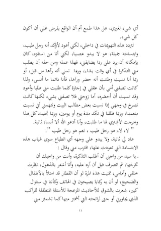 11 
نوكأ نأ يلع ضرفي عقاولا نأ مأ عمط اذه له ،ييرغل ءيش يأ .ءيش لك 
،بيط لجر هنأ دكؤلأ دوعأ نيكل ،يلخاد في تايموهتلا هذه ددترت ناك ،هزفتسا نم انأ نيكل ،ايبصع ودبي لا وه ،ةليجم هتماستباو بلطي نأ هقح نمو هلمع اذهف ،نيقياضي ادر يلع دري نأ هناكمإب وأ ،لبق نم اهآر هنأ يسن ابمرو ،ءاشي تقو يأ في ةركذتلا نيم اذلو ،ىسنأ ام امئاد انأف ،اهآرو رضح هنأ تننظو تيسن انأ ابمر دوعأو ابلط نيم تبلط املك ةزاجإ في يلقع نأب يمأ نيفصت تناك تناك اهنكل ءيشب نيفصت لاف تيجوز امأ ،هرضحأ نأ تيسن دقو تيسن نيأ نيمهتتو تيبلا بلاطم ضعب تيسن اذإ يهجو في خرصت اذه لك تبنتج ابمرو ،ينموي وأ موي ةدم دكن في انللظ ابمرو ،ادمعتم .ةيناث هاسنأ لاأ للها وعدأ انأو ،تبلط ام اله يترشلأ تجرخو 
.“ بيط لجر وه معن ، بيط لجر وه ،لا ،لا “ 
هذه بايغ ىوس عابطنا يأ ههجو ىلع ودبي لاو ،ةيناث لي داع : لاقو نيم بترقا ،اهلع تدوعت تيلا ةماستبلاا 
نأ كبجاو نم تنأو ،ةركذتلا بلطأ نأ بيجاو نم ديس اي ـ ترظن ،لوهذلاب رعشأ انأو ،هيلع درأ نأ لبق فرصنا ثم ،اهجرتخ لافطلأاب لأتما دق راطقلا نأ ول ةرلما هذه تينتم ،يمامأو يفلخ لاترنس في اننأكو فتالها في نوحيصي اباكر هب نأ ول ،جيجضلاو بكارلل ةلفطتلما ةلئسلأل ةجعزلما ثيداحلأل قوشلاب ترعش ،يربك نيم زئمشت امك اهنم زئشمأ تيلا هتحئارل تىح وأ نيروايج يذلا  