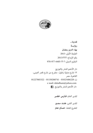 ...اتيدنف 
ةـــياور 
ناضمر نيدلا ءاهب2013 :لىولأا ةعبطلا2013/???? :عاديلإا مقر978-977-6405-??-? :لىودلا ميقترلا 
عيزوتلاو شرنلل مهدلأا راد ،ىنيعلا صرق عراش نم عرفتم -لولغز ةيفص عراش 12 
صرم ،ةرهاقلا01227885322 - 01150288741 - 01023486228 :تe mail: daladham@yahoo.com 
عيزوتلاو شرنلل مهدلأا راد 
رـضخ سراـف :ماعلا ريدلمايرـمس دـنه :ىنفلا ريدلماترنع ماسح :ذفنلما جرخلما  