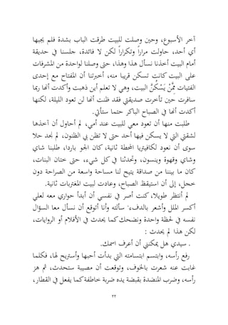 22 
اهبيج ملف ةدشب بابلا تقرط تيبلل تلصو ينحو ،عوبسلأا رخآ ةقيدح في انسلج ،ةدئاف لا نكل ًاراركتو ًارارم تلواح ،دحأ يأ تافرشلما نم ةدحاول انلصو تىح ،اذهو اذه لأسن انذخأ تيبلا مامأ ىدحإ عم حاتفلما نأ انتبرخأ ،هنم ابيرق نكست تناك تيبلا ىلع ابمر انهأ تدكأو تبهذ نيأ ملعت لا يهو ،تيبلا َّنُكْسَي ْنَِّمم تايتفلا اهنكل ،ةليللا دوعت نل انهأ تنظ دقف تيقيدص ترخأت ينح ترفاس.تيأتس امتح ركابلا حابصلا في انهأ تدكأ 
اهذخآ نأ لواحأ لم ،يمأ دنع تيبلل يعم دوعت نأ اهنم تبلط لاح دنج لم ،نونظلا بي نظت لا تىح دحأ اهيف نكسي لا تيلا تيقشل ياش انبلط ،ادراب ولجا ناك ،ةيناث ةطلمحا ايتريفاكل دوعن نأ ىوس ،تانبلا ناتخ تىح ،ءيش لك في انثدتحو ،نوسنيو ةوهقو ياشو نود ةحارصلا نم ةعساو ةحاسم انل حيتي ةقادص نم اننيب ام ناك.ةيناث تابترغلما تيبل تداعو ،حابصلا ظقيتسا نأ لىإ ،لجخ 
يلعل هعم يراوح أدبأ نأ يسفن في رصأ تنك ،لايوط رظتنأ لم لاؤسلا اعم لأسن نأ عقوتأ انأو هتلأس ،ءفدلاب رعشأو لللما رسكأ ،تاياورلا وأ ملافلأا في ثديح امك كحضنو ةدحاو ةظلح في هسفن : ثديح لم اذه نكل 
.كسما فرعأ نأ نينكيم له يديس ـ 
املكف ،اله حيترسأو اهبحأ تأدب تيلا هتماستبا مستباو ،هسأر عفر زه ثم ،ثدحتس ةبيصم نأ تعقوتو ،فولخاب ترعش هنع تباغ ،راطقلا في لعفي امك ةفطاخ ةبرض هدي ةضبقب ةدضنلما برضو ،هسأر  