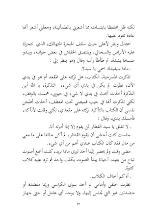 23 
انهأ رعشأ نيلعجو ،ةنينأمطلاب نيرعشأ امم هتماستباب اظفتمح لظ هنكل .اهيلع دوعت ةداع 
كرحتت يذلا ،كلاهتلما ةرجلحا فقس ثيح ىلعلأ رظنو لدتعا ودبيو ،هبناوج ضعب في شافلخا قصتليو ،لياحسلاو صاربلأا هيلع: ليإ رظني وهو لاقو هسأر أطأط ثم ،ةدشب اخستم 
.؟ديس اي يسما كديفيس اذام ـ 
يدي في وه مأ دعقلما ىلع هتكرت له ،باتكلا ،ةيحرسلما تركذت نيأ للها اي ،ةركذتلا ،ءيش يأ يدي في نكي لم ترظن ،نلآا ،فقولاب تمهم ،بيويج في ءيش لا يدي في ثبحأ تذخأ ةركذتلا نئمطأ تذخأ ،فطعلما تتح يصيمق بيج في انهأ تركذت نيكل ،دكأتلأ تفقو نيكل ،يدعقم ىلع هتكرت ديكأتلاب باتكلا نأ يسفن : لاقو ،يدي كسمأف 
.انأ هترمأ اذإ لاإ موقي نل راطقلا ديس اي قلقت لا ـ 
يعم ام ىلع افئاخ نكأ لم ،راطقلا موقي نأ ىشخأ تنك تسلج .ءيش يأ نم مهأ يدنع باتكلا ناك دقف لام نم 
توصأ عسمأ تنك ،ديرن اذام ىيرل دحأ انيلإ رضيح لمو تقو ىضم بلاك هيلع درت ثم دحاو بلكب توصلا أدبي انايحأ ،ديعب نم حابن .ةيرثك 
.بلاكلا فاخأ مك هأ ـ 
وأ ةدضنم ابمرو يساركلا ىوس دجأ لم يمامأو يفلخ ترظن زاهج تىح وأ لماع يأ دجوي لاو ،اهيلإ سلنج تيلا يرغ ينتدضنم  