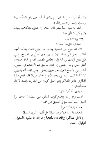 24 
انييم ُتْتفتلا نيآر ينح هلأسأ نيكتري لم ،ياشلا لمعل ةينآ وأ دوقو : لاقو مستباو ،فقو ،اراسيو 
ةديعب بلاكلاف ،قلقت لاو ،لااح كل رضحأس ،ديس اي ةظلح ـ.انه تيأت نأ نكيم لاو 
: تيدان ،ىضمو 
؟.........له ،يديس ـ 
دوعأ تأدب ،اماتم نييع نع باغو ةرجلحا نم جرخ دق ناك يمأو ،حابصلا في لصأ ينح ابمر وأ نلآا دلتس تيلا تيجوز ركذتأ ،ةديدج ةايلح مداقلا يرغصلا يلفطو ،ابأو امأ لي تناكو نيتبر تيلا ،نيضح في مهذخلآ مله لصأس تنك نإ يسفن لاسأو ليوح رظنأ نيهبشي هنأ دكؤت يمأو ،تيجوز ينبج نع قرعلا حسمأو نيبا لحمأ ةرئاد عطق دقف لايوط ركفأ لم ،للها هحمر بيأ هبشأ تنك امك اماتم ذخلآ تفقو ،ياشلا نم ينبوك لميح وهو ركاذتلا لماع يراكفأ : ياشلا هنم 
.ايرثك كركشأ ،يديس ـ 
ةرم تدع ،ةدضنلما ىلع ياشلا بوك عضوو هسأر زهو مستبا : هسما نع قباسلا لياؤس هيلع ديعأ ىرخأ 
.؟يسما كديفيس اذام ـ 
.!؟ةترسلا يرشع تنأ له اناوس دجوي لاف ديس اي فرعتن ـ ..ةرتسلا ىرشع اي اذنأ اه ) ةيحتلاب هدي اعفار( :ركاذتلا لماع( )ةمحر قرقرتأ  