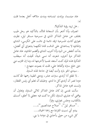 33 
تلق امدعب لجمأ همحلام تدبو هتماستبا تدازو ،امستبم داع :هل 
.؟ةركذتلا ةيؤر ديرت له ـ 
بيط لجر وه ديكأتلاب ،هلأتم ةداعسلا نأب رعشأ انأو فرصنا ترظن ،ليل رفاسم ةيحرسم في يذلا ركاذتلا لماع نع فلتيخ ياشلا ،يسركلا ىلع ءفد في ةمئان دقرت ةيحرسلما تناك يراوبج ،لضفأ نيأ نيارعشي امهنكل اماتم ءفدلا ىلع نيادعاسي لا هوتالجاو لماع داع ،هوتالجا مضقأو ياشلا برشأ انأو دبرلا نم ضفتنأ تأدب بلطيس هنأ تليتخ ،ًائيش يسن هنأ ترعش ،ىرخأ ةرم ركاذتلا نيم بترقا نإ امو ،هل اهجرخلأ ايسفن دعتسأ تنك ،ةرلما هذه ةركذتلا : جدهتم توصب هل تلق ،يلع اهاقلأو هتترس علخ تىح 
.ةترسلا هذله ةجاح في اضيأ تنأو دراب ولجا يديس ـ 
تناك للها اهحمر ةبيطلا تيجوز ،رشع تاترس يدترأ انأ قلقت لا ـ ،راطقلا سيئر نيأ ملعت نأ كيلعو يدل ام لك يدترأ نأ رصت امود .ركاذت لماع درمج تسلو 
نأ لوايحو ،ةترسلا يثلاث ركاذتلا لماع ناك نإ يسفن تلأس كسمأ ،قلعأ لا نيلعج هيف تنك ام نكل ،ةترسلا يرشع هنأ نيهموي :أرقو ،يراوبج سلجو ،باتكلاب 
....،”روبصلادبع حلاص“ ،”ليل رفاسم“ ـ 
....،ةايلحا ةحمز عم ةءارقلا تيسن نيأ ودبي 
.نيب اي ةماود في نيذخأي ليوح نم ءيش لك  