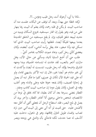 36 
.!!..نمؤمو بيط لجر تنأ كوجرأ ،بيأ اي اذالم ـ 
نأ هنم تملع ،ءاكبلا نع فقوت نأ دعبو ،أدهي تىح ةظلح هتكرت راهني ابمر تيبلا نأ ملعي ناكو ،هحمر هبلق في نكي لم تيبلا بحاص نم هينبيو ناكسلا جوربخ ديفتسيس رانها نإ لوقي وهو ،هيف نم ىلع ةديدلجا ققشلا نم ديفتسيس عقي لم نإو ،كيلتم ققش هعيبيل ديدج انك يذلا تيبلا بحاص تيأر اهتظلح ،اضيأ ًاكيلتم اهعيبي امدعب ناكو ،هضغبأ تنك ،يمامأ هسأرب لطي داع ،يرغص انأو هيف نكسن. ّنيذأ رصايح بلاكلا توص داعو ،يربك لجر نيأك نيضغبي 
لهو ،نلآا لياح نع نيلأسو ،ةيناث ةترسلا عضأ نأ نيم بلط ههجو ادبو ،ةليملجا هتماستبا هل تداع دقل ،بعتلاب رعشأ تلزام هل تدكأو ،اضيأ هل تمستبا ،بيط لجر هنأ دكؤي احضاو قرشلما ولو ،اماتم نيهبشي بركلأا هنبا نإ لاق ،يربخ اضيأ وه مادام يربخ نيأ لمعي نأ هنبا ركف ام ايرثك ،يرمع في ناكل نلآا ةايلحا ديق ىلع هنأ بلغأ وهو هتدلاو ىلعو هيلع افوخ هعنيم ناكو ،فيصلا ةزاجإ في .ٍترفمو بذاك تيبلا بحاص نإ امود لوقي ناكو ،لمعلا في هتقو 
نم اعون َّفي قليخ داك امم ،ائيطب ناك نأ دعب ةعرسب يضيم راطقلا نأ ديري رخآو ،راطقلا رداغأ لاأ نيوجري يلخاد صخش ،ماصفنلاا هعم لظأ نأ نىتمأ نيلعيج نأ لجرلا عاطتسا دقف ،رصبلا حلم في لصي هارت ينح يمأ،تيبلا لىإ يعم ىتأ هنأ ول تينتم تىح ،هيلع نئمطلأ هيلع تلخد ،لوهذ في وهو ،اهتقافإ لوانح ليوط ءامغإب باصت رصيو هتجوز يه تيدلاو نأب نيأجاف هنكل ،ثدح امع هل فسأتأ  