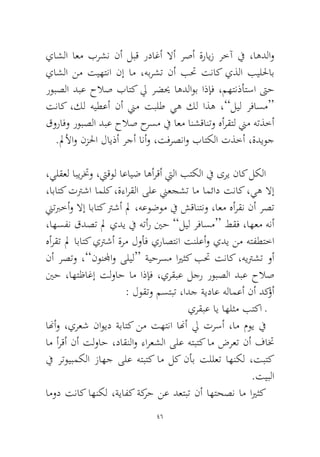 46 
ياشلا اعم برشن نأ لبق رداغأ لاأ رصأ ةرايز رخآ في ،اهدلاو ياشلا نم تيهتنا نإ ام ،هبرشت نأ بتح تناك يذلا بيللحاب روبصلا دبع حلاص باتك لي رضيح اهدلاوب اذإف ،مهتنذأتسا تىح تناك ،كل هيطعأ نأ نيم تبلط يه كل اذه ،”ليل رفاسم“ قورافو روبصلا دبع حلاص حرسم في اعم انشقانتو هأرقتل نيم هتذخأ.لملأاو نزلحا لايذأ رجأ انأو ،تفرصناو باتكلا تذخأ ،ةديوج 
،يلقعل ابيرتخو ،تيقول اعايض اهأرقأ تيلا بتكلا في ىري ناك لكلا ،اباتك تترشا املك ،ةءارقلا ىلع نيعجشت ام امئاد تناك ،يه لاإ نيتبرخأو لاإ اباتك ترشأ لم ،هعوضوم في شقانتنو ،اعم هأرقن نأ رصت ،اهسفن قدصت لم يدي في هتأر ينح ”ليل رفاسم“ طقف ،اهعم هنأ هأرقت لم اباتك يترشأ ةرم لوأف يراصتنا تنلعأو يدي نم هتفطتخا نأ رصتو ،”نونلمجاو ىليل“ ةيحرسم ايرثك بتح تناك ،هيترشت وأ ينح ،اهتظاغإ تلواح ام اذإف ،يرقبع لجر روبصلا دبع حلاص : لوقتو مستبت ،ادج ةيداع هلامعأ نأ دكؤأ 
يرقبع اي اهلثم بتكا ـ 
انهأو ،يرعش ناويد ةباتك نم تهتنا انهأ لي ترسأ ،ام موي في ام أرقأ نأ تلواح ،داقنلاو ءارعشلا ىلع هتبتك ام ضرعت نأ فاتخ في رتويبمكلا زاهج ىلع هتبتك ام لك نأب تللعت اهنكل ،تبتك.تيبلا 
امود تناك اهنكل ،ةيافك ةكرح نع دعتبت نأ اهتحصن ام ايرثك  