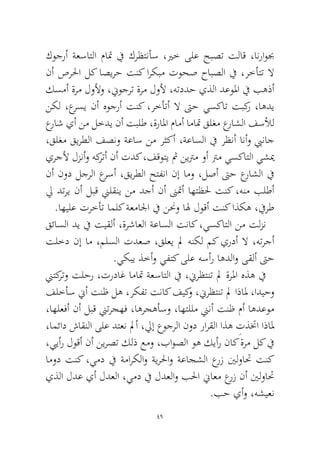 49 
كوجرأ ةعساتلا ماتم في كرظتنأس ،يرخ ىلع حبصت تلاق ،انراوبج نأ صرلحا لك اصيرح تنك اركبم توحص حابصلا في ،رخأتت لا كسمأ ةرم لولأو ،نيوجرت ةرم لولأ ،هتددح يذلا دعولما في بهذأ نكل ،عرسي نأ هوجرأ تنك ،رخأتأ لا تىح يسكات تبكر ،اهدي عراش يأ نم لخدي نأ تبلط ،ةرالما مامأ اماتم قلغم عراشلا فسلأل ،قلغم قيرطلا فصنو ةعاس نم رثكأ ،ةعاسلا في رظنأ انأو بيناج يرجلأ لزنأو هكرتأ نأ تدك ،فقوتي ثم نيترم وأ ترم يسكاتلا يشيم نأ نود لجرلا عرسأ ،قيرطلا حتفنا نإ امو ،لصأ تىح عراشلا في لي دتري نأ لبق نيلقني نم دجأ نأ نىتمأ اهتظلح تنك ،هنم بلطأ .اهيلع ترخأت املك ةعمالجا في ننحو اله لوقأ تنك اذكه ،فيرط 
قئاسلا دي في تيقلأ ،ةرشاعلا ةعاسلا تناك ،يسكاتلا نم تلزن تلخد نإ ام ،ملسلا تدعص ،قلعي لم هنكل مك يردأ لا ،هترجأ.يكبي ذخأو يفتك ىلع هسأر اهدلاو ىقلأ تىح 
نيتكرتو تلحر ،ترداغ اماتم ةعساتلا في ،نيرظتنت لم ةرلما هذه في فلخأس نيأ تنظ له ،ركفت تناك فيكو ،نيرظتنت لم اذالم ،اديحو ،اهلعفأ نأ لبق نيترجهف ،اهرجهأسو ،اهتللم نينأ تنظ مأ اهدعوم ،امئاد شاقنلا ىلع دتعن لمأ ،ليإ عوجرلا نود رارقلا اذه ِتذتخا اذالم ،ييأر لوقأ نأ نيرصت كلذ عمو ،باوصلا وه كيأر ناك ةرم لك في امود تنك ،يمد في ةماركلاو ةيرلحاو ةعاجشلا عرز ينلواتح تنك يذلا لدع يأ لدعلا ،يمد في لدعلاو بلحا نياعم عرز نأ ينلواتح.بح يأو ،هشيعن  