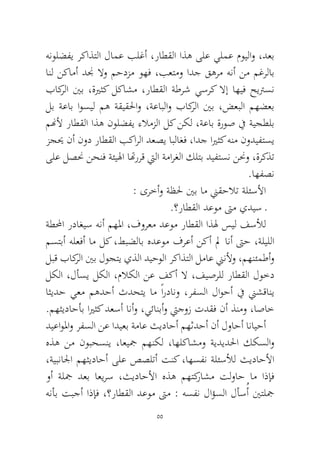 55 
هنولضفي ركاذتلا لامع بلغأ ،راطقلا اذه ىلع يلمع مويلاو ،دعب انل نكامأ دنج لاو محدزم وهف ،بعتمو ادج قهرم هنأ نم مغرلاب باكرلا ينب ،ةيرثك لكاشم ،راطقلا ةطرش يسرك لاإ اهيف حيترسن لب ةعاب اوسيل مه ةقيقلحاو ،ةعابلاو باكرلا ينب ،ضعبلا مهضعب منهلأ راطقلا اذه نولضفي ءلامزلا لك نكل ،ةعاب ةروص في ةيجطلب زجيح نأ نود راطقلا بكارلا دعصي ابلاغف ،ادج ايرثك هنم نوديفتسي ىلع لصنح نحنف ةئيلها اتهررق تيلا ةمارغلا كلتب ديفتسن ننحو ،ةركذت.اهفصن 
: ىرخأو ةظلح ينب ام نيقحلات ةلئسلأا 
.؟راطقلا دعوم تىم يديس ـ 
ةطلمحا رداغيس هنأ مهلما ،فورعم دعوم راطقلا اذله سيل فسلأل مستبأ هلعفأ ام لك ،طبضلاب هدعوم فرعأ نكأ لم انأ تىح ،ةليللا لبق باكرلا ينب لوجتي يذلا ديحولا ركاذتلا لماع نينلأو ،مهنئمطأو لكلا ،لأسي لكلا ،ملاكلا نع فكأ لا ،فيصرلل راطقلا لوخد اثيدح يعم مهدحأ ثدحتي ام ًاردانو ،رفسلا لاوحأ في نيشقاني .مهثيداحأب ايرثك دعسأ انأو ،يئانبأو تيجوز تدقف نأ ذنمو ،اصاخ 
ديعاولماو رفسلا نع اديعب ةماع ثيداحأ مهثدحأ نأ لواحأ انايحأ هذه نم نوبحسني ،اعيجم مهنكل ،اهلكاشمو ةيديدلحا ككسلاو ،ةيبنالجا مهثيداحأ ىلع صصلتأ تنك ،اهسفن ةلئسلأل ثيداحلأا وأ ةلجم دعب اعيرس ،ثيداحلأا هذه مهتكراشم تلواح ام اذإف هنأب تبجأ اذإف ،؟راطقلا دعوم تىم : هسفن لاؤسلا لأسُأ ينتلجم  