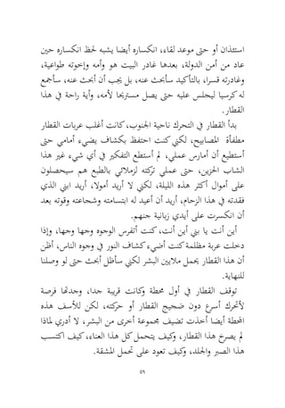 59 
ينح هراسكنا ظلح هبشي اضيأ هراسكنا ،ءاقل دعوم تىح وأ ناذئتسا ،ةيعاوط هتوخإو همأو وه تيبلا رداغ اهدعب ،ةلودلا نمأ نم داع عجمأس ،هنع ثبحأ نأ بيج لب ،هنع ثبحأس ديكأتلاب ،ارسق هترداغو اذه في ةحار ةيأو ،هملأ ايحترسم لصي تىح هيلع سلجيل ايسرك هل.راطقلا 
راطقلا تابرع بلغأ تناك ،بونلجا ةيحان كرحتلا في راطقلا أدب تىح يمامأ ءيضي فاشكب ظفتحا تنك نيكل ،حيباصلما ةأفطم اذه يرغ ءيش يأ في يركفتلا عطتسأ لم ،يلمع سرامأ نأ عيطتسأ نولصحيس مه عبطلاب يئلامزل هتكرت يلمع تىح ،نيزلحا باشلا يذلا نيبا ديرأ ،لاومأ ديرأ لا نيكل ،ةليللا هذه رثكأ لاومأ ىلع دعب هتوقو هتعاجشو هتماستبا هل ديعأ نأ ديرأ ،ماحزلا اذه في هتدقف.مهنج ةينابز يديأ ىلع ترسكنا نأ 
اذإو ،اهجو اهجو هوجولا سرفتأ تنك ،تنأ نيأ نيب اي تنأ نيأ نظأ ،سانلا هوجو في رونلا فاشك ءيضأ تنك ةملظم ةبرع تلخد انلصو ول تىح ثبحأ لظأس نيكل رشبلا ينيلام لميح راطقلا اذه نأ.ةياهنلل 
ةصرف اتهدجو ،ادج ةبيرق تناكو ةطمح لوأ في راطقلا فقوت هذه فسلأل نكل ،هتكرح وأ راطقلا جيجض نود عرسأ كرتحلأ اذالم يردأ لا ،رشبلا نم ىرخأ ةعوممج فيضت تذخأ اضيأ ةطلمحا بستكا فيك ،ءانعلا اذه لك لمحتي فيكو ،راطقلا اذه خرصي لم.ةقشلما لمتح ىلع دوعت فيكو ،دللجاو برصلا اذه  