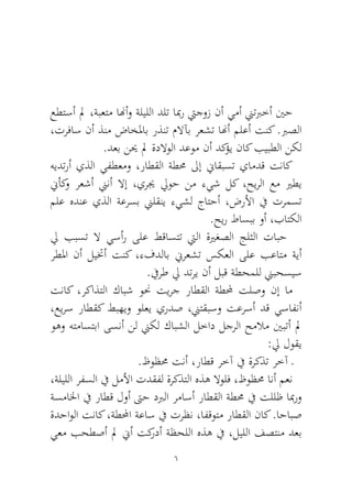 6 
عطتسأ لم ،ةبعتم انهأو ةليللا دلت ابمر تيجوز نأ يمأ نيتبرخأ ينح ،ترفاس نأ ذنم ضاخلماب رذنت ملاآب رعشت انهأ ملعأ تنك .برصلا.دعب نيح لم ةدلاولا دعوم نأ دكؤي ناك بيبطلا نكل 
هيدترأ يذلا يفطعمو ،راطقلا ةطمح لىإ نياقبست يامدق تناك نيأكو رعشأ نينأ لاإ ،يريج ليوح نم ءيش لك ،حيرلا عم يرطي ملع هدنع يذلا ةعرسب نيلقني ءيشل جاتحأ ،ضرلأا في ترمست.حير طاسبب وأ ،باتكلا 
لي ببست لا يسأر ىلع طقاستت تيلا ةيرغصلا جلثلا تابح رطلما نأ ليتخأ تنك ،ءفدلاب نيرعشت سكعلا ىلع بعاتم ةيأ.فيرط لي دتري نأ لبق ةطحملل نيبحسيس 
تناك ،ركاذتلا كابش ونح تيرج راطقلا ةطلمح تلصو نإ ام ،عيرس راطقك طبهيو ولعي يردص ،نيتقبسو تعرسأ دق يسافنأ وهو هتماستبا ىسنأ نل نيكل كابشلا لخاد لجرلا حملام ينبتأ لم :لي لوقي 
.ظوظمح تنأ ،راطق رخآ في ةركذت رخآ ـ 
،ةليللا رفسلا في لملأا تدقفل ةركذتلا هذه لاولف ،ظوظمح انأ معن ةسمالخا في راطق لوأ تىح دبرلا رماسأ راطقلا ةطمح في تللظ ابمرو ةدحاولا تناك ،ةطلمحا ةعاس في ترظن ،افقوتم راطقلا ناك .احابص يعم بحطصأ لم نيأ تكردأ ةظحللا هذه في ،ليللا فصتنم دعب  