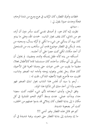 60 
،ماحزلا ةدش نم جرمو جره في باكرلا ناك ،راطقلا كرتحو تاظلح : لي لوقي اتوص تدجو ةأجف 
يديس ـ 
،هارأ نأ نود رمأس تنك يسفن قدصأ لم ،وه ناك هيلإ ترظن ودبي ام ىلعو ،للها تدحم ،بابلا راوبج فقي ناك ،نيادان نم وه نم هتبحسو ،لأسي هكرتأ لم نيكل ام ءيش نع نيلأسي نأ ديري ناك ليحتسلما نم ،هب بهذأس نيأ ،مدق عوضوم راطقلا في نكي لم ،هدي .هسلجأ نأ ىلع ارصم تنك نيكل ،اناكم دجأ نأ 
نأ لوايح لم ،انيضمو ،هدلاو هكسيم لفط هنأك هدي نم هتكسمأ ،لاعف لافطلأاك اماتم املستسم ناك ،هذخآس ناكم يأ لىإ نيلأسي ،ةيرخلأا لبق ةبرعلا انلصو تىح تابرع سخم نم برقي ام انيضم ،باشو يرغصلا هنبا همامأو هتجوز هراوبجو سليج لجر كانه ناك : هل تلق ،ركاذتلا هيطعلأ ادوقن جرخأف هنم تبترقا 
وهف يرغصلا كنبا راوبج باشلا اذه سلتج نأ ديس اي وجرأ ـ.دلولا اذه ةركذت نثم كنم ذخآ نل انأو بعتم 
اديعس تنك ،هبلطأ ءيش يلأ هدادعتسا ىدبأو ،لجرلا قفاو لك في ةرشتنلما محللا ماوكأ طسو تدع .يلمع تأدبو ،ادج ،فللخا نم مهلمع اوءدب دق يئلامز ناك ،راطقلا ةيادب لىإ ؛ ناكم .ةديدش ةبوعصب رمأ تنك 
!!! يمدآ يرغو راطقلا هذه لتاق وه مك 
نأ في ةديدش ةبغرب ترعش تىح راطقلا ةيادب لىإ تلصو نإ ام  