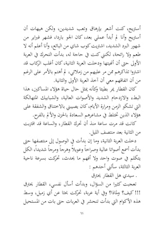 61 
نأ تاهيه نكلو ،نيديدش بعتو قاهرإب رعشأ تنك ،حيترسأ نم ريابرف رهشف ،ادراب ولجا ناك ،دعب يلمع أدبأ لم انأو حيترسأ لا هنأ ملعأ انأو ،عئابلا نم ياش بوك تيترشا ،ديدشلا دبرلا روهش ةبرعلا في كرحتلا تأدب ،هل ةجاح في تنك نينكل ،ةحئار لاو معط دق باكرلا بلغأ ناك ،ةيناثلا ةبرعلا تلخدو اهتينهأ نأ تىح لىولأا مغرلا ىلع رملأاب متهأ لم ،يئلامز نم مهيلع رم نمم مهركاذت اوترشا.ةيناثلاو لىولأا ةبرعلا ذخآ نأ يعم مهقافتا نأ نم 
اذه ،ينكاسلما ءلاؤه ةايح لاح لثيم هنأكو ائيطب ريم راطقلا ناك ةكلاهتلما كيبابشلاو ،ةيلاعلا تاوصلأاو ديدشلا ماحدزلااو ءطبلا ىلع ةقفشلاو قانتخلااب نيبيصي ناك ،مايلأا ةرارمو نمزلا وكشت تيلا .حرفلاب لملأاو نزلحاب ةداعسلا مهرعاشم في طلتتخ نيذلا ءلاؤه 
تبترقا دق ةعاسلاو ،راطقلا كرتح نأ ذنم ةعاس ترم دق تناك .ليللا فصتنم دعب ةيناثلا نم 
تىح اهفصتنم لىإ لوصولا في تأدب نإ امو ،ةيناثلا ةبرعلا تلخد لكلا ،ًاديدش ًاجرمو ًاجرهو ًلايوعو ًاخارصو ةيلاع اتاوصأ عسمأ تأدب ةيحان ةعرسب تكرتح ،ثديح ام مهفأ لاو دحاو توص في ملكتي : مهدحأ نيلأس ،ةثلاثلا ةبرعلا 
قتريح راطقلا له يديس ـ 
قتريح راطقلا ،يسفن لأسأ تأدبو ،لاؤسلا نم ايرثك تبجعت طسو ،ليمز يأ نع اثبح تكرتح ،ةبرع ةيأ فيو ؟اذالمو ؟فيك !!! ليحتسلما نم تاب تىح تابرعلا في رشحنت تأدب تيلا ماوكلأا هذه  