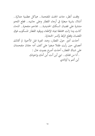 67 
..ةرثانتم ةيمظع لكايه ..ةمحفتلما ثثلجا تائم ،رظنأ تفقو محللا عطق ..هيبناج ىلعو راطقلا ءاجرأ في ةرثعبم ةيرشب ءلاشأ ءامدلا ..ةرجفنم مجاجم ...ةيديدلحا ككسلا نابضق ىلع ةرشتنم قوف بوكسلما راطقلا دوقوبو ءافطلإا هايبم ةطلتمخ تلاز امو تناك.ةراجلحا رسكو طلزلا عطقو نابضقلا 
كلاتمأ لم ةيرخلأا لبق ةبرعلا دنعو ،راطقلا لوح رودأ تذخأ ناتمحفتم ناتثج همأ فتك ىلع ايرغص لافط تيأر ينح بياصعأ : لاع توصب خرصأ تذخأ ،راطقلا كابش ىلع 
كتوخإو كمأ نيأ تنأ نيأ نيبا ..كلتق نم انأ ـ 
يدلاوأ اي متنأ نيأ 
 