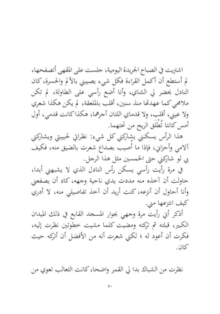 70 
،اهحفصتأ ىهقلما ىلع تسلج ،ةيمويلا ةديرلجا حابصلا في تيترشا ناك ،ةرسلحاو لملأاب نيبيصي ءيش لكف ةءارقلا لمكأ نأ عطتسأ لم نكت لم ،ةلواطلا ىلع يسأر عضأ انأو ،ياشلا لي رضيح لدانلا يرعش اذكه نكي لم ،ةقعللماب بلقأ ،يننس ذنم اتهدهع امك يمحلام لوأ ،يمدق تناك اذكه ،اهمرجأ ناتللا يامدق لاو ،بلقأ ،نييع لاو.امهتتح نم حيرلا قَلْطُت اتناك سمأ 
نيكراشيو تيبيبلح تيارظن :ءيش لك نيكراشي نينكسي سأرلا اذه فيكف ،هنم قيضلاب ترعش عادصب بيصُأ ام اذإف ،نيازحأو يملاآ.لجرلا اذه لثم ينسملخا تىح نيكراش ول بي 
،ادبأ نيهبشي لا يذلا لدانلا سأر نكسي يسأر تيأر ةرم في نيعفصي نأ داك ،ههجو ةيحان يدي تددم هنم هذخآ نأ تلواح يردأ لا ،هنم يليصافت ذخآ نأ ديرأ تنك ،هعزنأ نأ لواحأ انأو.نيم اهعزتنا فيك 
ناديلما كلذ في عباقلا دجسلما راوبج يهجو ةرم تيأر نيأ ركذأ ،هيلإ ترظن ينتوطخ تيشم املك تيضمو هتكرت ثم هتلبق ،يربكلا ثيح هكرتأ نأ لضفلأا نم هنأ ترعش نيكل ؛ هل دوعأ نأ تركف.ناك 
نم يوعت بلاعثلا تناك ،احضاو رمقلا لي ادب كابشلا نم ترظن  