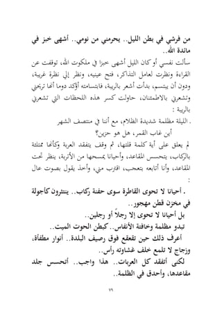 79 
يف زبخ ىهشأ ..يمون نم ينمرحي ..ليللا نطب يف يشرف نم ..للها ةدئام 
نع تفقوت ،للها توكلم في ازبخ ىهشأ ليللا ناك وأ يسفن تلأس ،ةبيرغ ةرظن ليإ رظنو ،هينيع حتف ،ركاذتلا لماعل ترظنو ةءارقلا نييحرت انهأ امود دكؤأ هتماستباف ،ةبيرلاب رعشأ تأدب ،مستبي نأ نودو نيرعشت تيلا تاظحللا هذه رسك تلواح ،نانئمطلااب نيرعشتو: ةبيرلاب 
رهشلا فصتنم في اننأ عم ،ملاظلا ةديدش ةملظم ةليللا ـ 
؟نيزح وه له ،رمقلا باغ نيأ 
ةئلتمم انهأكو ةبرعلا دقفتي فقو ثم ،اهتلق ةملك ةيأ ىلع قلعي لم تتح رظني ،ةبرتلأا نم اهحسيم انايحأو ،دعاقلما سسحتي ،باكرلاب لاع توصب لوقي ذخأو ،نيم بترقا ،بجعتب هعباتأ انأو ،دعاقلما: 
ةلوجأك نورثتني ..باكر ةنفح ىوس ةرطاقلا ىوحت لا انايحأ ـ ..روجهم نطق نزخم يف 
..نيلجر وأ ًلاجر لاإ ىوحت لا انايحأ لب 
..تيملا توحلا نطبك ..سافنلأا ةتفاخو ةملظم ودبت 
،ةأفطم راونأ ..ةدلبلا فيصر قوف عقعقت نيح كلذ فرعأ ..سأر هتواشغ فلخ عملت لا جاجزو 
دلج سسحتأ ..بجاو اذه ..تابرعلا لك دقفتأ ىنكل ..ةملظلا يف قدحأو ،اهدعاقم  