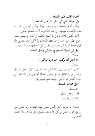 80 
..دعقملا رهظ بلقأ انايحأ 
..دعقملا تحت ام رظنا يك يعقأ انايحأ لب 
هل تلق ،يعلضأ رسكي داكي ديدش لمأو ،فولخاب رعشأ تأدب.يلثم اهظفتح تنأأ ،باتكلا اذه في ةدوجوم تاملكلا هذه 
،ائيش عمسي لم هنأك وأ هملكب قطنأ لم نيأكو هملاك لمكي ذخأ انأو يسفنب رعشأ نكأ لمو ،دعاقلما قزيم ذخأو هبيج نم ةاوطم جرخأ.ةيحرسلما نم اهظفحأ تيلا لملجا نم ةلجم لاق املك ؟اذام لوقأ 
..دعقملا قشأو يتاوطم جرختسأ انايحأ ينإ لب ـ 
..؟اذام ـ 
..ركاذت نود دحأ بكري نأ رفغأ لا ـ 
..؟اذام ـ 
ركاذتلا لماع ناك ،دهشلما اذه ليتخأ انأو ،بعرب رعشأ تنك تيلا دهاشلما نم نيجرخأ ةأجف ،ليجمو يرغص لفطك هينيع ضمغي : لاقو هينيع حتف امنيح يلخاد ابه يذهأ تنك 
..كسفن تأده له ـ 
تمستبا 
لوقي وهو مستباف 
ديس اي كتركذت ـ 
ىلع يقلق ابمر ،فقوت نود لمعي يسأر لك فقوتي لا نايذه راطقلا اذه في ةدحولاب يروعش ابمر ،اذه لك بي لعفي ام وه تيجوز.بيجعلا  