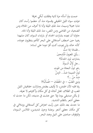 82 
.ةقربح يكبأ تللظو ةيناث ةرم هلأسأ لمو تمص 
ناك ،هسأر اومطح نأ ذنم هتوسقو يقيقلحا ليللا داوس تفرع نمو دلالجا نم فرعأ لا انأو ةليللا كلت ذنم ،اميسو لايجم اباش.هئات انأو ةليللا كلت ذنم ،صللا نمو يضاقلا نم ،ةيحضلا 
ادهشم ناك ،داوسلا ءادتراب وأ دادلحا تاراشب هديعن نأ انلواح ،هتدوع نورظتني منهأك رحبلا ىلع يئاقدصأ فطصا ينح ابيهر:هناسل ىلع امود ارقأ تنك ،تويم نلو دلاخ هنأك 
ُّتم اذإ اذاملف.. 
َينحِشَّتُم َنوزعلما تيأي.. 
؟ْدادِلحا ِنول ِتاراشب 
ْداوسلا َّنلأ له.. 
ِتولما نم ةاجنلا ُنول وه, 
ْنمزلا ..ّدض ِةميمتلا ُنول؟.. ْنم ُّدِض 
!؟ْنَأمْطا – ِناَقَفَلخا في - ُبلقلا تىمو 
ليللا شيفافخ تلازامو نئمطي فيكو لا ،نئمطا نلآا هبلق ابمر.هفرعن لا مهرثكأو ناكم لك في هلاثمأ لتقت ،ملاظلا في بعلت 
هل ثدح ام نكل ،هتنيدم في تشع تىح لاو اموي يقيدص نكي لم .ديدشلا ملظلاب رعشأ نيلعج 
في يئلامزو يئاقدصأ لك ضاترعا تيأر ينح كلذ دعب ثدح ام ءادوسلا سبلالما ،نيديدش نزحو ةشعرب رعشأ نيلعج ناكم لك.رحبلا دنعو لينلا ىلع ينتماص فوقولاو  
