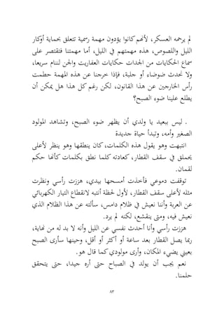 83 
راكوأ ةيامبح قلعتت ةيسمر ةمهم نودؤي اوناك منهلأ ،ركسعلا هحمري لم ىلع رصتقتف انتمهم امأ ،ليللا في مهتمهم هذه ،صوصللاو ليللا ،اعيرس ماننل نلجاو تيرافعلا تاياكح تادلجا نم تاياكلحا عاسم تمطح ةمهلما هذه نع انجرخ اذإف ،ةبلج وأ ءاضوض ثدنح لاو نأ نكيم له اذه لك مغر نكل ،نوناقلا اذه نع ينجرالخا سأر؟حبصلا ءوض انيلع علطي 
دولولما دهاشتو ،حبصلا ءوض رهظي نأ يدلو اي ديعبب سيل ـةديدج ةايح أدبتو ،همأو يرغصلا 
ىلعلأ رظني وهو اهقطني ناك ،تاملكلا هذه لوقي وهو تهبتنا مكح انهأك تاملكب قطن املك هتداعك ،راطقلا فقس في قلميح.نامقل 
ترظنو يسأر تززه ،يديب اهحسمأ تذخأف يعومد تفقوت يئابرهكلا رايتلا عاطقنلا هبتنأ ةظلح لولأ ،راطقلا فقس ىلعلأ هلثم يذلا ملاظلا اذه نع هتلأس ،سماد ملاظ في شيعن اننأو ةبرعلا نع.دري لم هنكل ،عشقني تىمو ،هيف شيعن 
،ةيانه نم هل دب لا هنأو ليللا نع يسفن ثدحأ انأو يسأر تززه حبصلا ىرأس اهنيحو ،لقأ وأ رثكأ وأ ةعاس دعب راطقلا لصي ابمر.وه لاق امك يدولوم ىرأو ،ناكلما ءيضي نييعب 
ققحتي تىح ،اديج هرأ تىح حابصلا في دلوي نأ بيج معن.انملح  