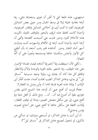87 
ابمر ،يلثم ابهذعتسي ييرغ نأ نظأ لا تيلا ةعتلما هذه ،نييوهتست ليثامتلا ضعب ليوح نمو لابلجا طسو في لايل ةليجم ةرماغم اهارأ ،ةينوعرفلا رباقلماو ليثامتلا يملاحأ في ىرأ تنك ام ايرثك ،ةينوعرفلا ترركت ،ةيرثلما فقاولماو روخبلاب ىؤرلا هذه طلتتخ تناك انايحأو نأ نىتمأو اهدقتفأ تحبصأ نيع تباغ ينحو ،ايرثك ملاحلأا هذه تلزامو تنك تارهسلاو ملافلأا في اهارأ تنك انايحأو ،ةيناث اهارأ ئفطأ نأب هل دعتسأ بعر ملف هدهاشأ ينحو زافلتلا مامأ رهسأ ُهَِّمتُأ نأ ىلع ًارِصُمو اعتمتسمو افئاخ اشمكنم سلجأو راونلأا لك.ةياهنلل 
رارصلإا اذاملف ،امليف دهاشأ لاو ملحأ لاو تظقيتسا نلآا نيكل ، راظتنلااو لملأاو ةدحولاو ةبرغلا كلتب روعشلا ابمر ،فقولما اذه ىلع رفاسم“ ةيحرسم دوجو لاولو ،بي كتفي نأ داك اذه لك قلقلاو نيأ ركفأ تدع ،ادمك تلتقل بيطلا ركاذتلا لماعو ،يدي في ”ليل.؟راطقلا انب لصو نيأو ،! اماتم ةغراف ةبرعلا هذه اذالمو ! باكرلا 
سليج يذلا حبشلا اذه هجاوأ نأ نييع حتفأ نأ تررق ةأجف لمو ائيش لعفأ لم كلذ عمو ...نأ ..نأ هيف خرصأ نأ ةوقب يراوبج ،راطقلا فقوت ول اذامو ،يننيعلا ضمغم لظأس تىم لىإ ،نييع حتفأ توصل جاتحأ له ،نييع حتفأ لا افئاخ لظأس له ةطلمحا تناكو.؟تيشحو سنؤي 
نع نيلأست ول ،كتوص نيعمسُت ول ،ركاذتلا لماع اي تنأ نيأ هآ.؟”ليل رفاسم“ في ركاذتلا لماع حبصتل لوحتت ول ،تيركذت  