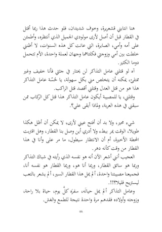 88 
لتقأ ابمر اذه ثدح ولف ،ناديدش فوخو ،ةريرعشق نيباتنا انه نئمطأو ،هرظتنأ يذلا ليملجا يدولوم ىرلأ لصأ نأ لبق راطقلا في نينظأ لا ،تاونسلا هذه لك تناع تيلا ،ةرباصلا ،يمأو همأ ىلع لمحتت ملأا ،ةدحاو ةلمعل ناهجو اهماتلكف تيجوزو يمأ ينب تطلخ .يرثكلا امود 
يرغو فيفخ انأف تيثج في راتيح نل ركاذتلا لماع نيلتق ول هآ ركاذتلا لماع ةّسلخ اي ،ةلوهس لكب نيم صلختي نأ هنكيم ،ئلتمم .بكارلا لتق دصقأ نيلتقو لدعلا لتق نم وه اذه 
نمم باكرلا لك لتق اذه ركاذتلا لماع نوكيأ ةبيصملل اي ،نيلتقو.؟يلع ىقبأ اذالمو ،ةبرعلا هذه في نيقبس 
اذكه لظأ نأ نكيم لا ،ىرلأ نييع حتفأ نأ دب لاو ،يرمح ءيش تبترقا لهو ،راطقلا انب لصو نيأ يردأ لاو ءطبب ريم تقولا ،لايوط اذه في انأو ىلع رم ام ،لوطيس راظتنلاا نأ مأ ،ةيرخلأا ةطلمحا.رهد هنأك تقو نم راطقلا 
ركاذتلا كابش في هتيأر يذلا هسفن وه هنأ نلآا رعشأ نينأ بيجعلا ،انأ هسفن وه راطقلا ابمرو ،وه انأ ابمرو ،راطقلا قئاس وه ابمرو بعتلاب رعشي لمأ ،يرسلا راطقلا اذه ليم لمأ ،ةدحاو انتبيصم انعيمجف.!!؟لايلق حيترسيل 
،ةحار لاب ةايح ،موي َّلك هَرفس ،هَتايح ليم لمأ ركاذتلا لماعو.شغلاو عمطلل ةجيتن ةدحاو ةرم مهدقف هدلاوأو هتجوزو  