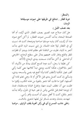 9 
:رظنملا( اهاقيسوم توٍص ىلع اهقيرط يف عفدنت , راطق ةبرع :نامزلا) ليللا فصن دعب 
انهأ مأ ،هبكرأ يذلا راطقلا فصي روبصلا دبع حلاص ناك له هتوص عسمأ نكأ لم ،راطقلا توص سستحأ تأدب ،ةتحبلا ةفدصلا تيسن دق تنك ،ةجعزمو ةبخاص ايقسوم هبشي ناك ،تبكر نأ ذنم تأدب يذلا دبرلا تيسن نينإ لب ،ةلملجا هذه لاول راطقلا في نيأ تارطق نأ ودبيو ،اماتم ملظم ولجا ةذفانلا نم ترظن ،ةيناث هب رعشأ يجرالخا ،جاجزلا حطس ىلع رثانتي مهعيجم ،ءالما رابخو جلثلاو رطلما.دكأتلأ جاجزلا يديب تحسم ،ادكأتم نكأ لم يلخادلا مأ 
انأ ،ةبرتلأا نم كديب كبتك حستم امود تنأ ،لجر اي افيظن نك نيتأر املك يعم اهملاك أدبت تيجوز تناك اذكه ،زازئشملااب رعشأ ،يديب هحسمأو يمفب هيف خفنأ انأو اباتك فظنلأ ةبتكلما راوبج فقأ نيأ اماتم ملعت يهو ،لا مأ لكلأا لبق يدي لسغأ تنك نإ نيلأستو ام ايرثكو ،بتكلا هذه نم ةيرغلاب رعشت انهأ تلاق ام ايرثك ،اهلسغأ ذنمف ،انلبقتسمو انتايلح غرفتنو ،اهنم تيبلا فظنن نأ نيم تبلط تأدب انهأو ،لزنلما في ائيش يرغن لم ننحو يضالما لبق ماعلا انجوزت نأ.يسأر زهأو تمصأ نأ ىوس لعفأ لا تنك ،لللماب رعشت 
.ءفدلاب نيرعشت اهلعل ليل رفاسلم تدعو ،ةدشب تدهنت 
ايدترم , يوارلا فقي ةبرعلا نكر يف يأ حرسملا بناج ىلع(  