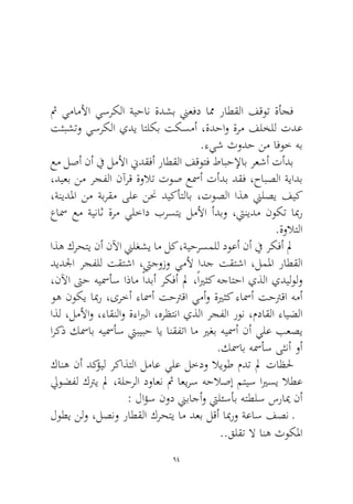 94 
ثم يماملأا يسركلا ةيحان ةدشب نيعفد امم راطقلا فقوت ةأجف تثبشتو يسركلا يدي اتلكب تكسمأ ،ةدحاو ةرم فلخلل تدع.ءيش ثودح نم افوخ هب 
عم لصأ نأ في لملأا نيدقفأ راطقلا فقوتف طابحلإاب رعشأ تأدب ،ديعب نم رجفلا نآرق ةولات توص عسمأ تأدب دقف ،حابصلا ةيادب ،ةنيدلما نم ةبرقم ىلع ننح ديكأتلاب ،توصلا اذه نيلصي فيك عاسم عم ةيناث ةرم يلخاد برستي لملأا أدبو ،تينيدم نوكت ابمر.ةولاتلا 
اذه كرحتي نأ نلآا نيلغشي ام لك ،ةيحرسملل دوعأ نأ في ركفأ لم ديدلجا رجفلل تقتشا ،تيجوزو يملأ ادج تقتشا ،لملما راطقلا ،نلآا تىح هيسمأس اذام ًادبأ ركفأ لم ،ًايرثك هجاتحا يذلا يديلولو وه نوكي ابمر ،ىرخأ ءاسمأ تحترقا يمأو ةيرثك ءاسمأ تحترقا همأ اذل ،لملأاو ،ءاقنلاو ةءابرلا ،هرظتنا يذلا رجفلا رون ،مداقلا ءايضلا اركذ كسماب هيسمأس تيبيبح اي انقفتا ام يرغب هيسمأ نأ يلع بعصي.كسماب هسمأس ىثنأ وأ 
كانه نأ دكؤيل ركاذتلا لماع يلع لخدو لايوط مدت لم تاظلح ليوضفل كتري لم ،ةلحرلا دواعن ثم اعيرس هحلاصإ متيس ايرسي لاطع : لاؤس نود نيباجأو تيلئسأب هتطلس سرايم نأ 
لوطي نلو ،لصنو راطقلا كرحتي ام دعب لقأ ابمرو ةعاس فصن ـ..قلقت لا انه ثوكلما  