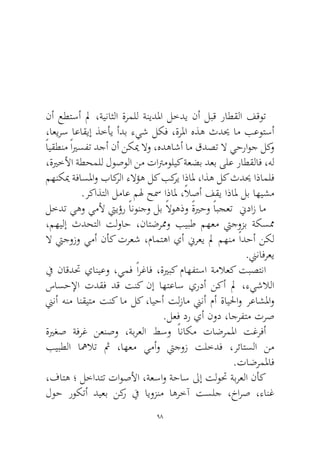 98 
نأ عطتسأ لم ،ةيناثلا ةرملل ةنيدلما لخدي نأ لبق راطقلا فقوت ،اعيرس اعاقيإ ذخأي أدب ءيش لكف ،ةرلما هذه ثديح ام بعوتسأ ًايقطنم ًايرسفت دجأ نأ نكيم لاو ،هدهاشأ ام قدصت لا يحراوج لكو ،ةيرخلأا ةطحملل لوصولا نم تاترموليك ةعضب دعب ىلع راطقلاف ،هل مهنكيم ةفاسلماو باكرلا ءلاؤه لك بكري اذالم ،اذه لك ثديح اذاملف.ركاذتلا لماع مله حسم اذالم ،ًلاصأ فقي اذالم لب اهيشم 
لخدت يهو يملأ تييؤر ًانونجو لب ًلاوهذو ًةيرحو ًابجعت نيداز ام ،مهيلإ ثدحتلا تلواح ،ناتضرممو بيبط مهعم تيجوزب ةكسمم لا تيجوزو يمأ نأك ترعش ،مامتها يأ نيرعي لم مهنم ًادحأ نكل.نينافرعي 
في ناقدتح يانيعو ،يمف ًارغاف ،ةيربك ماهفتسا ةملاعك تبصتنا ساسحلإا تدقف دق تنك نإ اهتعاس يردأ نكأ لم ،ءيشلالا نينأ هنم انقيتم تنك ام لك ،ايحأ تلزام نينأ مأ ةايلحاو رعاشلماو.لعف در يأ نود ،اجرفتم ترص 
ةيرغص ةفرغ نعنصو ،ةبرعلا طسو ًاناكم تاضرملما تغرفأ بيبطلا اهملات ثم ،اهعم يمأو تيجوز تلخدف ،رئاتسلا نم.تاضرملماف 
،فاته ؛ لخادتت تاوصلأا ،ةعساو ةحاس لىإ تلوتح ةبرعلا نأك لوح روكتأ ديعب نكر في ايوزنم اهرخآ تسلج ،خارص ،ءانغ  
