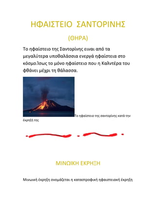ΗΦΑΙΣΤΕΙΟ ΣΑΝΤΟΡΙΝΗΣ 
(ΘΗΡΑ) 
Το ηφαίστειο της Σαντορίνης ειναι από τα 
μεγαλύτερα υποθαλάσσια ενεργά ηφαίστεια στο 
κόσμο.Ίσως το μόνο ηφαίστειο που η Καλντέρα του 
φθάνει μέχρι τη θάλασσα. 
Το ηφαίστειο της σαντορίνης κατά την 
έκρηξή της 
ΜΙΝΩΙΚΗ ΕΚΡΗΞΗ 
Μινωική έκρηξη ονομάζεται η καταστροφική ηφαιστειακή έκρηξη 
 