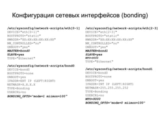 Конфигурация сетевых интерфейсов (bonding) 
/etc/sysconfig/network-scripts/eth[0-1] 
DEVICE="eth[0-1]" 
BOOTPROTO="static" 
HWADDR=“XX:XX:XX:XX:XX:XX" 
NM_CONTROLLED="no" 
ONBOOT="yes" 
MASTER=bond0 
SLAVE=yes 
TYPE="Ethernet" 
/etc/sysconfig/network-scripts/bond0 
DEVICE=bond0 
BOOTPROTO=none 
ONBOOT=yes 
IPADDR=EXT IP (LEFT|RIGHT) 
NETMASK=X.X.X.X 
TYPE=Bonding 
USERCRL=no 
BONDING_OPTS="mode=1 miimon=100" 
/etc/sysconfig/network-scripts/eth[2-3] 
DEVICE="eth[2-3]" 
BOOTPROTO="static" 
HWADDR=“XX:XX:XX:XX:XX:XX" 
NM_CONTROLLED="no" 
ONBOOT="yes" 
MASTER=bond1 
SLAVE=yes 
MTU=9000 
TYPE="Ethernet“ 
/etc/sysconfig/network-scripts/bond1 
DEVICE=bond0 
BOOTPROTO=none 
ONBOOT=yes 
IPADDR=INT IP (LEFT|RIGHT) 
NETMASK=255.255.255.252 
TYPE=Bonding 
USERCRL=no 
MTU=9000 
BONDING_OPTS="mode=0 miimon=100" 
 