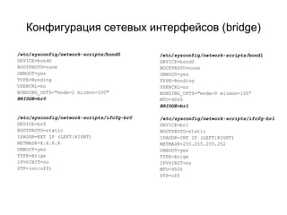 Конфигурация сетевых интерфейсов (bridge) 
/etc/sysconfig/network-scripts/bond0 
DEVICE=bond0 
BOOTPROTO=none 
ONBOOT=yes 
TYPE=Bonding 
USERCRL=no 
BONDING_OPTS="mode=1 miimon=100" 
BRIDGE=br0 
/etc/sysconfig/network-scripts/ifcfg-br0 
DEVICE=br0 
BOOTPROTO=static 
IPADDR=EXT IP (LEFT|RIGHT) 
NETMASK=X.X.X.X 
ONBOOT=yes 
TYPE=Brige 
IPV6INIT=no 
STP=(on|off) 
/etc/sysconfig/network-scripts/bond1 
DEVICE=bond0 
BOOTPROTO=none 
ONBOOT=yes 
TYPE=Bonding 
USERCRL=no 
BONDING_OPTS="mode=0 miimon=100“ 
MTU=9000 
BRIDGE=br1 
/etc/sysconfig/network-scripts/ifcfg-br1 
DEVICE=br1 
BOOTPROTO=static 
IPADDR=INT IP (LEFT|RIGHT) 
NETMASK=255.255.255.252 
ONBOOT=yes 
TYPE=Brige 
IPV6INIT=no 
MTU=9000 
STP=off 
 