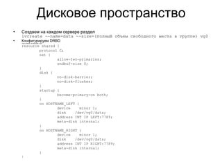 Дисковое пространство 
• Создаем на каждом сервере раздел 
lvcreate --name=data --size=(полный объем свободного места в группе) vg0 
• Конфигурируем DRBD 
/etc/drbd.d/shared.res 
resource shared { 
protocol C; 
net { 
allow-two-primaries; 
sndbuf-size 0; 
} 
disk { 
no-disk-barrier; 
no-disk-flushes; 
} 
startup { 
become-primary-on both; 
} 
on HOSTNAME_LEFT { 
device minor 1; 
disk /dev/vg0/data; 
address INT IP LEFT:7789; 
meta-disk internal; 
} 
on HOSTNAME_RIGHT { 
device minor 1; 
disk /dev/vg0/data; 
address INT IP RIGHT:7789; 
meta-disk internal; 
} 
} 
 