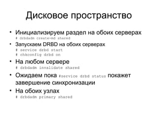 Дисковое пространство 
• Инициализируем раздел на обоих серверах 
# drbdadm create-md shared 
• Запускаем DRBD на обоих серверах 
# service drbd start 
# chkconfig drbd on 
• На любом сервере 
# drbdadm invalidate shared 
• Ожидаем пока #service drbd status покажет 
завершение синхронизации 
• На обоих узлах 
# drbdadm primary shared 
 