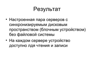 Результат 
• Настроенная пара серверов с 
синхронизируемым дисковым 
пространством (блочным устройством) 
без файловой системы 
• На каждом сервере устройство 
доступно лдя чтения и записи 
 