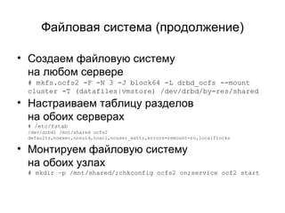 Файловая система (продолжение) 
• Создаем файловую систему 
на любом сервере 
# mkfs.ocfs2 -F -N 3 -J block64 -L drbd_ocfs --mount 
cluster -T (datafiles|vmstore) /dev/drbd/by-res/shared 
• Настраиваем таблицу разделов 
на обоих серверах 
# /etc/fstab 
/dev/drbd1 /mnt/shared ocfs2 
defaults,noexec,nosuid,noacl,nouser_xattr,errors=remount-ro,localflocks 
• Монтируем файловую систему 
на обоих узлах 
# mkdir –p /mnt/shared/;chkconfig ocfs2 on;service ocf2 start 
 