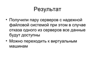Результат 
• Получили пару серверов с надежной 
файловой системой при этом в случае 
отказа одного из серверов все данные 
будут доступны 
• Можно переходить к виртуальным 
машинам 
 
