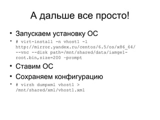 А дальше все просто! 
• Запускаем установку ОС 
• # virt-install -n vhost1 -l 
http://mirror.yandex.ru/centos/6.5/os/x86_64/ 
--vnc --disk path=/mnt/shared/data/iamge1- 
root.bin,size=200 –prompt 
• Ставим ОС 
• Сохраняем конфигурацию 
• # virsh dumpxml vhost1 > 
/mnt/shared/xml/vhost1.xml 
 