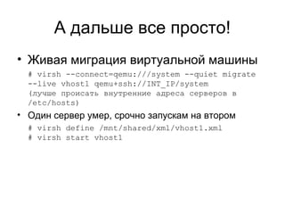 А дальше все просто! 
• Живая миграция виртуальной машины 
# virsh --connect=qemu:///system --quiet migrate 
--live vhost1 qemu+ssh://INT_IP/system 
(лучше происать внутренние адреса серверов в 
/etc/hosts) 
• Один сервер умер, срочно запускам на втором 
# virsh define /mnt/shared/xml/vhost1.xml 
# virsh start vhost1 
 