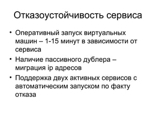 Отказоустойчивость сервиса 
• Оперативный запуск виртуальных 
машин – 1-15 минут в зависимости от 
сервиса 
• Наличие пассивного дублера – 
миграция ip адресов 
• Поддержка двух активных сервисов с 
автоматическим запуском по факту 
отказа 
 