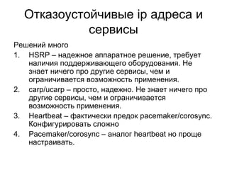 Отказоустойчивые ip адреса и 
сервисы 
Решений много 
1. HSRP – надежное аппаратное решение, требует 
наличия поддерживающего оборудования. Не 
знает ничего про другие сервисы, чем и 
ограничивается возможность применения. 
2. carp/ucarp – просто, надежно. Не знает ничего про 
другие сервисы, чем и ограничивается 
возможность применения. 
3. Heartbeat – фактически предок pacemaker/corosync. 
Конфигурировать сложно 
4. Pacemaker/corosync – аналог heartbeat но проще 
настраивать. 
 