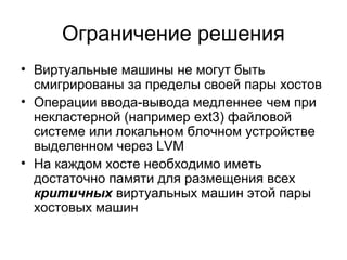 Ограничение решения 
• Виртуальные машины не могут быть 
смигрированы за пределы своей пары хостов 
• Операции ввода-вывода медленнее чем при 
некластерной (например ext3) файловой 
системе или локальном блочном устройстве 
выделенном через LVM 
• На каждом хосте необходимо иметь 
достаточно памяти для размещения всех 
критичных виртуальных машин этой пары 
хостовых машин 
 