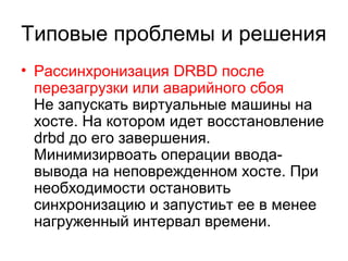 Типовые проблемы и решения 
• Рассинхронизация DRBD после 
перезагрузки или аварийного сбоя 
Не запускать виртуальные машины на 
хосте. На котором идет восстановление 
drbd до его завершения. 
Минимизирвоать операции ввода- 
вывода на неповрежденном хосте. При 
необходимости остановить 
синхронизацию и запустиьт ее в менее 
нагруженный интервал времени. 
 