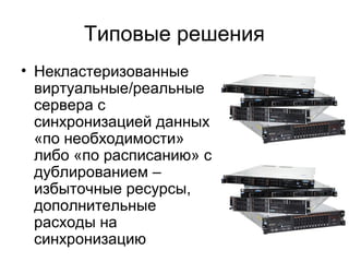 Типовые решения 
• Некластеризованные 
виртуальные/реальные 
сервера с 
синхронизацией данных 
«по необходимости» 
либо «по расписанию» с 
дублированием – 
избыточные ресурсы, 
дополнительные 
расходы на 
синхронизацию 
 