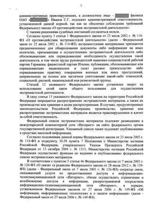 3 
административных правонарушениях, а должностное лицо - филиала 
ОАО « » Иванов С.Г. подлежит административной ответственности, 
установленной данной нормой, так как не обеспечил соблюдение требований 
Федерального закона «О противодействии экстремистской деятельности». 
С такими решениями судебных инстанций согласиться нельзя. 
Согласно пункту 3 статьи 1 Федерального закона от 25 июля 2002 г. № 114- 
ФЗ «О противодействии экстремистской деятельности» (далее - Федеральный 
закон от 25 июля 2002 г. № 114-ФЗ) экстремистскими материалами признаются 
предназначенные для обнародования документы либо информация на иных 
носителях, призывающие к осуществлению экстремистской деятельности либо 
обосновывающие или оправдывающие необходимость осуществления такой 
деятельности, в том числе труды руководителей национал-социалистской рабочей 
партии Германии, фашистской партии Италии, публикации, обосновывающие или 
оправдывающие национальное и (или) расовое превосходство либо 
оправдывающие практику совершения военных или иных преступлений, 
направленных на полное или частичное уничтожение какой-либо этнической, 
социальной, расовой, национальной или религиозной группы. 
Статьей 12 названного Федерального закона установлен запрет на 
использование сетей связи общего пользования для осуществления 
экстремистской деятельности. 
В силу статьи 13 указанного Федерального закона на территории Российской 
Федерации запрещается распространение экстремистских материалов, а также их 
производство или хранение в целях распространения. В случаях, предусмотренных 
законодательством Российской Федерации, производство, хранение или 
распространение экстремистских материалов является правонарушением и влечет 
за собой ответственность. 
Федеральный список экстремистских материалов подлежит размещению в 
международной компьютерной сети «Интернет» на сайте федерального органа 
государственной регистрации. Указанный список также подлежит опубликованию 
в средствах массовой информации. 
Согласно положениям данной нормы Федерального закона от 25 июля 2002 г. 
№ 114-ФЗ и подпункту 30.58 пункта 7 Положения о Министерстве юстиции 
Российской Федерации, утвержденного Указом Президента Российской 
Федерации от 13 октября 2004 г. № 1313, Министерство юстиции Российской 
Федерации осуществляет функции по ведению и опубликованию федерального 
списка экстремистских материалов. 
В соответствии с пунктом 5 статьи 46 Федерального закона от 7 июля 2003 г. 
№ 126-ФЗ «О связи» (в редакции Федерального закона от 28 июля 2012 г. № 139- 
ФЗ) (далее - Федеральный закон от 7 июля 2003 г. № 126-ФЗ) оператор связи, 
оказывающий услуги по предоставлению доступа к информационно- 
телекоммуникационной сети «Интернет», обязан осуществлять ограничение и 
возобновление доступа к информации, распространяемой посредством 
информационно-телекоммуникационной сети «Интернет», в порядке, 
установленном Федеральным законом от 27 июля 2006 г. № 149-ФЗ «Об 
информации, информационных технологиях и о защите информации» (далее - 
Федеральный закон от 27 июля 2006 г. № 149-ФЗ). 
 