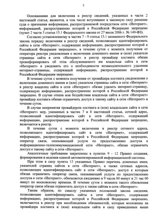 5 
Основаниями для включения в реестр сведений, указанных в части 2 
настоящей статьи, являются, в том числе вступившее в законную силу решение 
суда о признании информации, распространяемой посредством сети «Интернет», 
информацией, распространение которой в Российской Федерации запрещено 
(пункт 2 части 5 статьи 15.1 Федерального закона от 27 июля 2006 г. № 149-ФЗ). 
Согласно установленному в частях 7-9 статьи 15.1 названного Федерального 
закона порядку включения в реестр сведений, позволяющих идентифицировать 
сайты в сети «Интернет», содержащие информацию, распространение которой в 
Российской Федерации запрещено», в течение суток с момента получения от 
оператора реестра уведомления о включении доменного имени и (или) указателя 
страницы сайта в сети «Интернет» в реестр провайдер хостинга обязан 
проинформировать об этом обслуживаемого им владельца сайта в сети 
«Интернет» и уведомить его о необходимости незамедлительного удаления 
интернет-страницы, содержащей информацию, распространение которой в 
Российской Федерации запрещено. 
В течение суток с момента получения от провайдера хостинга уведомления о 
включении доменного имени и (или) указателя страницы сайта в сети «Интернет» 
в реестр владелец сайта в сети «Интернет» обязан удалить интернет-страницу, 
содержащую информацию, распространение которой в Российской Федерации 
запрещено. В случае отказа или бездействия владельца сайта в сети «Интернет» 
провайдер хостинга обязан ограничить доступ к такому сайту в сети «Интернет» в 
течение суток. 
В случае непринятия провайдером хостинга и (или) владельцем сайта в сети 
«Интернет» мер, указанных в частях 7 и 8 настоящей статьи, сетевой адрес, 
позволяющий идентифицировать сайт в сети «Интернет», содержащий 
информацию, распространение которой в Российской Федерации запрещено, 
включается в реестр. 
В течение суток с момента включения в реестр сетевого адреса, 
позволяющего идентифицировать сайт в сети «Интернет», содержащий 
информацию, распространение которой в Российской Федерации запрещено, 
оператор связи, оказывающий услуги по предоставлению доступа к 
информационно-телекоммуникационной сети «Интернет», обязан ограничить 
доступ к такому сайту в сети «Интернет». 
Аналогичные требования закреплены в пунктах 9 - 1 2 Правил создания, 
формирования и ведения единой автоматизированной информационной системы. 
При этом в силу пункта 13 указанных Правил перечень доменных имен, 
указателей страниц сайтов в сети «Интернет», а также сетевых адресов, 
позволяющих идентифицировать сайт в сети «Интернет», доступ к которым 
обязан ограничить оператор связи, оказывающий услуги по предоставлению 
доступа к сети «Интернет», обновляется ежедневно в 9 часов 00 минут и 21 час 00 
минут по московскому времени. В течение суток с момента такого обновления 
оператор связи обязан ограничить доступ к таким сайтам в сети «Интернет». 
Таким образом, по смыслу указанных положений закона сведения, 
позволяющие идентифицировать сайты в сети «Интернет», содержащие 
информацию, распространение которой в Российской Федерации запрещено, 
включаются в реестр при несоблюдении обязанностей, которые возложены на 
провайдера хостинга и (или) владельцем сайта в силу приведенных выше 
 