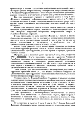 6 
правовых норм. А именно, в случае отказа или бездействия владельца сайта в сети 
«Интернет» удалить интернет-страницу с информацией, распространение которой 
в Российской Федерации запрещено, а также в случае невыполнения провайдером 
хостинга обязанности по ограничению доступа к такому сайту в сети «Интернет». 
При этом возможность отследить и ограничить доступ к сайту в сети 
«Интернет», содержащему информацию, распространение которой в Российской 
Федерации запрещено, возникает у оператора связи с момента включения в реестр 
сетевого адреса, позволяющего идентифицировать соответствующий сайт в сети 
«Интернет». 
Вместе с тем материалы дела не содержат данных, свидетельствующих о 
включении в реестр сетевых адресов, позволяющих идентифицировать сайты в 
сети «Интернет», содержащие информацию, распространение которой в 
Российской Федерации запрещено. 
В ходе производства по делу защитник Иванова С.Г. заявлял о данных 
обстоятельствах, указывая о том, что прокуратурой не представлено доказательств 
внесения в реестр соответствующих сведений, а также о том, что ни одна из 
ссылок, перечисленных в постановлении о возбуждении дела об 
административном правонарушении, не включена в реестр. 
Однако судьей районного суда и вышестоящими судебными инстанциями 
этот довод в нарушение требований статьи 24.1 Кодекса Российской Федерации об 
административных правонарушениях должным образом не проверен, предметом 
оценки не являлся. 
Материалы дела не позволяют сделать однозначный вывод о том, что филиал 
ОАО « », будучи оператором связи на территории Чувашской 
Республики, имел реальную возможность для выполнения требований закона по 
ограничению доступа к информации, распространяемой посредством 
информационно-телекоммуникационной сети «Интернет», а его руководитель в 
свою очередь - возможность обеспечить соблюдение требований закона о 
противодействии экстремистской деятельности. 
Таким образом, дело об административном правонарушении рассмотрено с 
нарушением требований статей 24.1, 26.1 Кодекса Российской Федерации об 
административных правонарушениях о выяснении всех обстоятельств, имеющих 
значение для правильного разрешения дела. 
Согласно статьи 1.5 Кодекса Российской Федерации об административных 
правонарушениях лицо подлежит административной ответственности только за те 
административные правонарушения, в отношении которых установлена его вина, 
и считается невиновным, пока его вина не будет доказана в порядке, 
предусмотренном Кодексом Российской Федерации об административных 
правонарушениях, и установлена вступившим в законную силу постановлением 
судьи, органа, должностного лица, рассмотревших дело. 
Лицо, привлекаемое к административной ответственности, не обязано 
доказывать свою невиновность, за исключением случаев, предусмотренных 
примечанием к названной статье. Неустранимые сомнения в виновности лица, 
привлекаемого к административной ответственности, толкуются в пользу этого 
лица. 
В соответствии с пунктом 4 части 2 статьи 30.17 Кодекса Российской 
Федерации об административных правонарушениях по результатам рассмотрения 
 