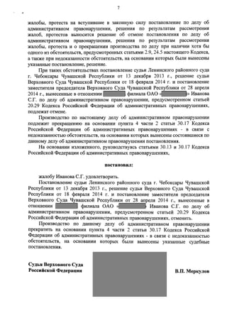 жалобы, протеста на вступившие в законную силу постановление по делу об 
административном правонарушении, решения по результатам рассмотрения 
жалоб, протестов выносится решение об отмене постановления по делу об 
административном правонарушении, решения по результатам рассмотрения 
жалобы, протеста и о прекращении производства по делу при наличии хотя бы 
одного из обстоятельств, предусмотренных статьями 2.9, 24.5 настоящего Кодекса, 
а также при недоказанности обстоятельств, на основании которых были вынесены 
указанные постановление, решение. 
При таких обстоятельствах постановление судьи Ленинского районного суда 
г. Чебоксары Чувашской Республики от 13 декабря 2013 г., решение судьи 
Верховного Суда Чувашской Республики от 18 февраля 2014 г. и постановление 
заместителя председателя Верховного Суда Чувашской Республики от 28 апреля 
2014 г., вынесенные в отношении филиала ОАО « » Иванова 
С.Г. по делу об административном правонарушении, предусмотренном статьей 
20.29 Кодекса Российской Федерации об административных правонарушениях, 
подлежат отмене. 
Производство по настоящему делу об административном правонарушении 
подлежит прекращению на основании пункта 4 части 2 статьи 30.17 Кодекса 
Российской Федерации об административных правонарушениях - в связи с 
недоказанностью обстоятельств, на основании которых вынесены состоявшиеся по 
данному делу об административном правонарушении постановления. 
На основании изложенного, руководствуясь статьями 30.13 и 30.17 Кодекса 
Российской Федерации об административных правонарушениях, 
постановил: 
жалобу Иванова С.Г. удовлетворить. 
Постановление судьи Ленинского районного суда г. Чебоксары Чувашской 
Республики от 13 декабря 2013 г., решение судьи Верховного Суда Чувашской 
Республики от 18 февраля 2014 г. и постановление заместителя председателя 
Верховного Суда Чувашской Республики от 28 апреля 2014 г., вынесенные в 
отношении филиала ОАО « Иванова С.Г. по делу об 
административном правонарушении, предусмотренном статьей 20.29 Кодекса 
Российской Федерации об административных правонарушениях, отменить. 
Производство по данному делу об административном правонарушении 
прекратить на основании пункта 4 части 2 статьи 30.17 Кодекса Российской 
Федерации об административных правонарушениях - в связи с недоказанностью 
обстоятельств, на основании которых были вынесены указанные судебные 
постановления. 
Судья Верховного Суда 
Российской Федерации В.П.Меркулов 
