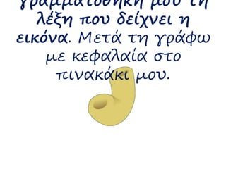γραμματοθήκη μου τη 
λέξη που δείχνει η 
εικόνα. Μετά τη γράφω 
με κεφαλαία στο 
πινακάκι μου. 
