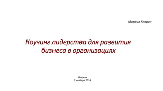 Коучинг лидерства для развития 
бизнеса в организациях 
Михаил Кларин 
Москва 
7 ноября 2014 
 