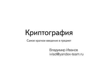Криптография 
Самое краткое введение в предмет 
Владимир Иванов 
ivlad@yandex-team.ru 
 