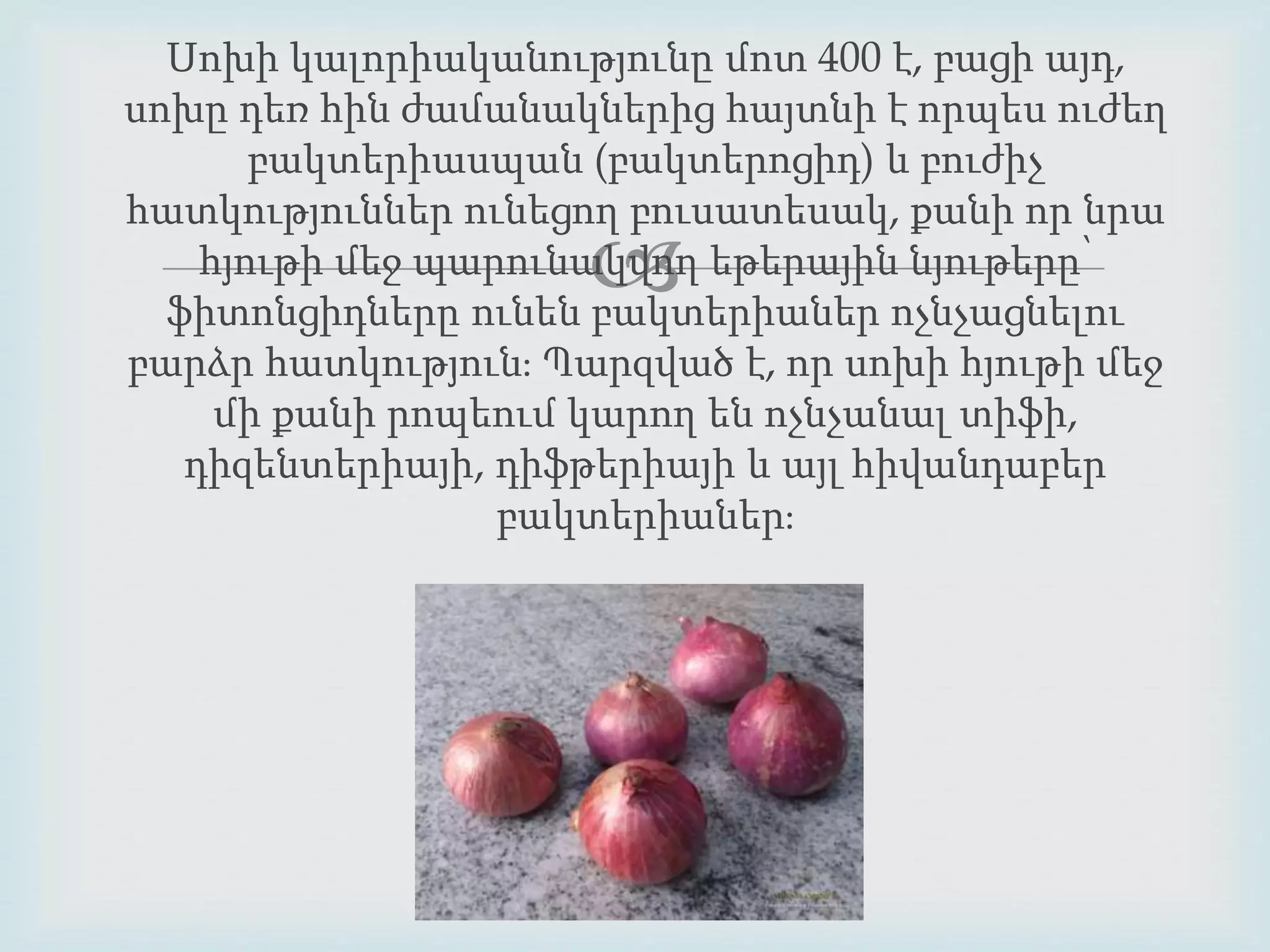 Սոխի կալորիականությունը մոտ 400 է, բացի այդ, 
սոխը դեռ հին ժամանակներից հայտնի է որպես ուժեղ 
բակտերիասպան (բակտերոցիդ) և բուժիչ 
հատկություններ ունեցող բուսատեսակ, քանի որ նրա 
 
հյութի մեջ պարունակվող եթերային նյութերը՝ 
ֆիտոնցիդները ունեն բակտերիաներ ոչնչացնելու 
բարձր հատկություն։ Պարզված է, որ սոխի հյութի մեջ 
մի քանի րոպեում կարող են ոչնչանալ տիֆի, 
դիզենտերիայի, դիֆթերիայի և այլ հիվանդաբեր 
բակտերիաներ։ 
 